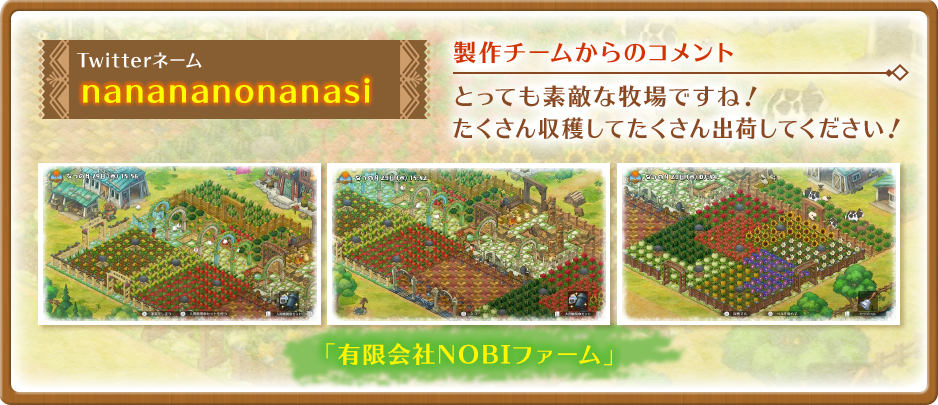 Twitterネーム:nanananonanasi 「有限会社NOBIファーム」【製作チームからのコメント】とっても素敵な牧場ですね！たくさん収穫してたくさん出荷してください！