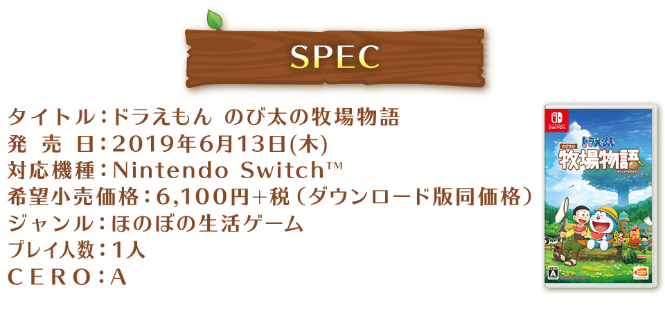 SPEC タイトル:ドラえもん のび太の牧場物語 発売 日:2019年6月13日(木) 対応機種:Nintendo SwitchTM 希望小売価格:6,100円+税(ダウンロード版同価格) ジャンル:ほのぼの生活ゲーム プレイ人数:1人 CERO:A