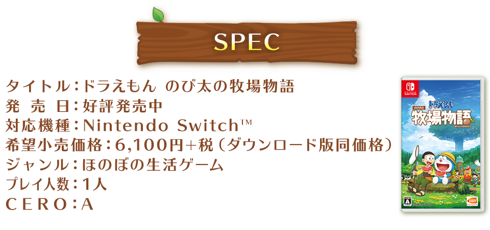 SPEC タイトル：ドラえもん のび太の牧場物語 発売日：好評発売中 対応機種：Nintendo SwitchTM 希望小売価格：6,100円+税 ジャンル：ほのぼの生活ゲーム プレイ人数：1人 CERO：A
